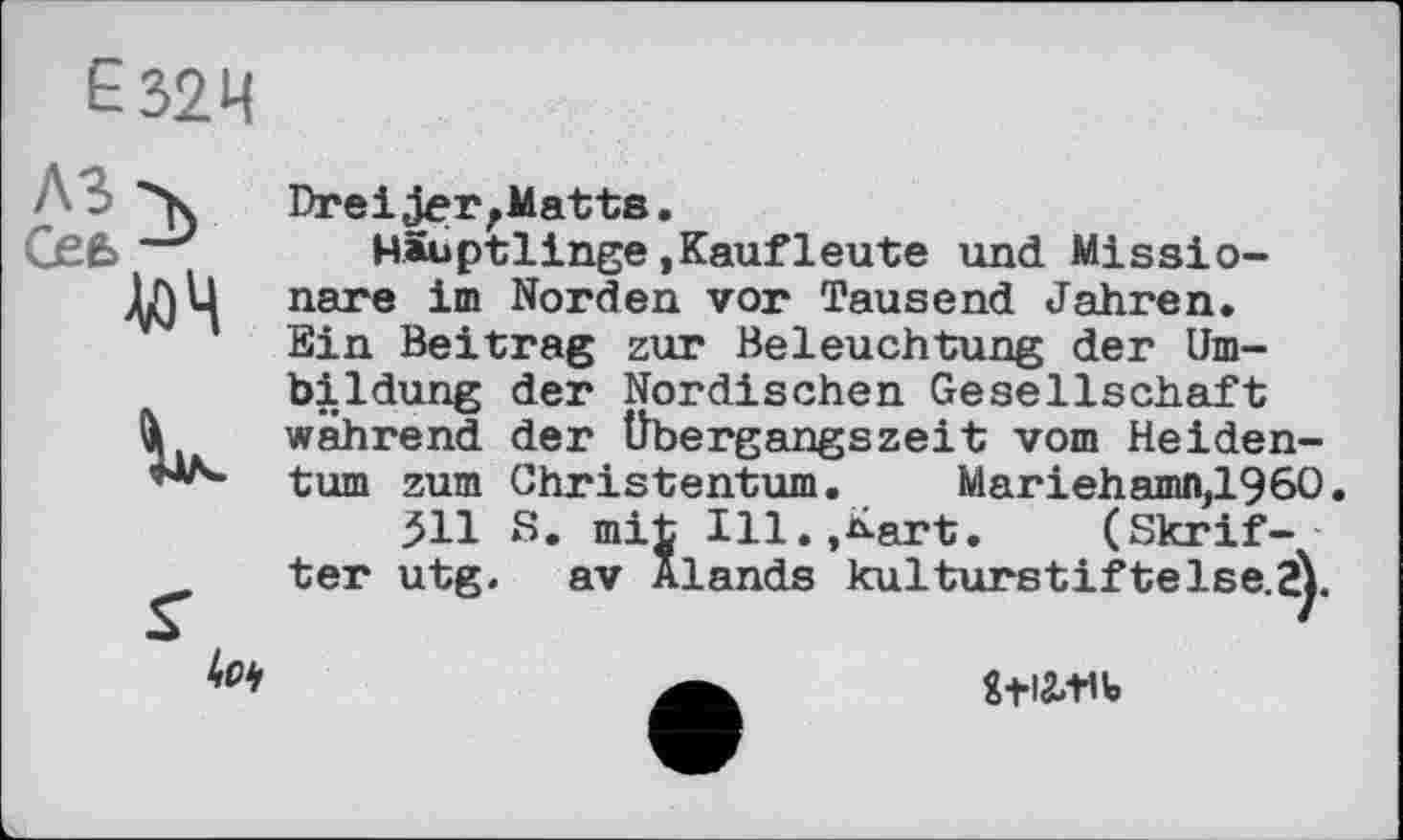 ﻿£32Ч
Л 3 'к
Сее,-9
V)4
Ііл.
S’
DreiJer,Matts.
Häuptlinge(Kaufleute und Missionare im Norden vor Tausend Jahren. Ein Beitrag zur Beleuchtung der Umbildung der Nordischen Gesellschaft während der Übergangszeit vom Heidentum zum Christentum. Mariehamn,1960.
511 S. mit Ill.,Kart.	(Skrif-
ter utg. av Alands kulturstiftelse.jY
